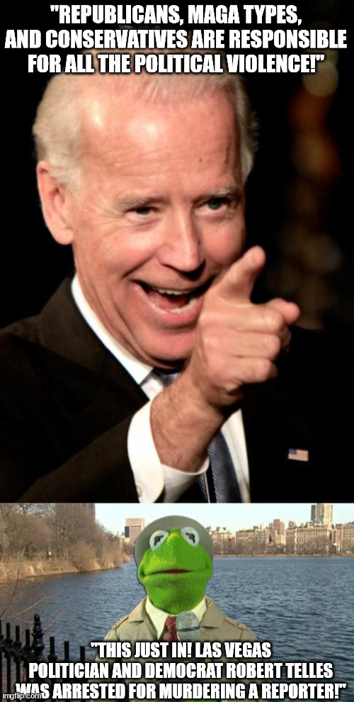 Biden's recent insults about everyone on the Right side of political fence sure didn't age well. | "REPUBLICANS, MAGA TYPES, AND CONSERVATIVES ARE RESPONSIBLE FOR ALL THE POLITICAL VIOLENCE!"; "THIS JUST IN! LAS VEGAS POLITICIAN AND DEMOCRAT ROBERT TELLES WAS ARRESTED FOR MURDERING A REPORTER!" | image tagged in memes,kermit news report,government corruption,creepy joe biden,political meme | made w/ Imgflip meme maker