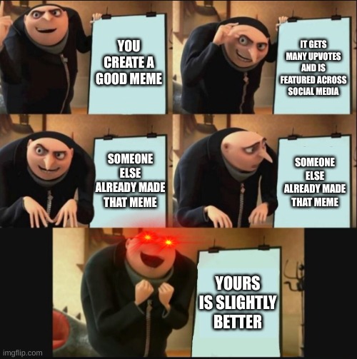 Reposting Be Like: | YOU CREATE A GOOD MEME; IT GETS MANY UPVOTES AND IS FEATURED ACROSS SOCIAL MEDIA; SOMEONE ELSE ALREADY MADE THAT MEME; SOMEONE ELSE ALREADY MADE THAT MEME; YOURS IS SLIGHTLY BETTER | image tagged in 5 panel gru meme | made w/ Imgflip meme maker