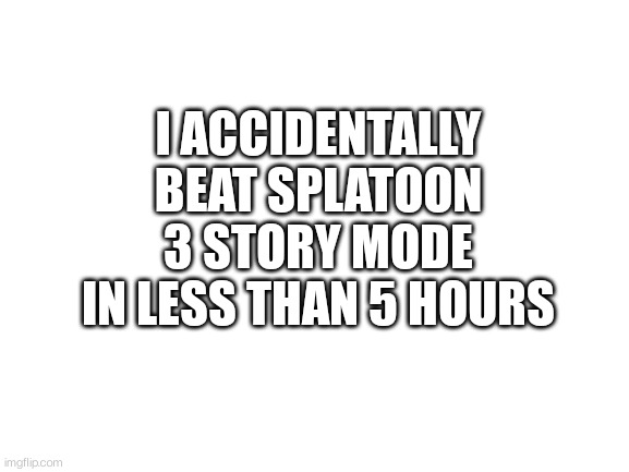 Haha | I ACCIDENTALLY BEAT SPLATOON 3 STORY MODE IN LESS THAN 5 HOURS | image tagged in blank white template | made w/ Imgflip meme maker
