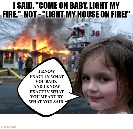Playing With Fire | I SAID, "COME ON BABY, LIGHT MY FIRE."  NOT - "LIGHT MY HOUSE ON FIRE!"; I KNOW EXACTLY WHAT YOU SAID.  AND I KNOW EXACTLY WHAT YOU MEANT BY WHAT YOU SAID. | image tagged in memes,disaster girl,double entendres,dark humor,firestarter,dark | made w/ Imgflip meme maker