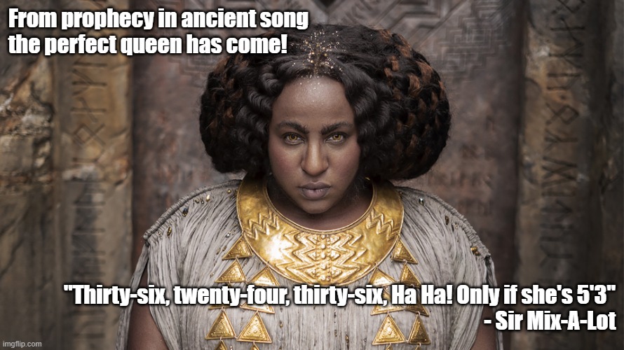The perfect queen from prophecy of ancient song | From prophecy in ancient song 
the perfect queen has come! "Thirty-six, twenty-four, thirty-six, Ha Ha! Only if she's 5'3"
 - Sir Mix-A-Lot | image tagged in princess disa | made w/ Imgflip meme maker