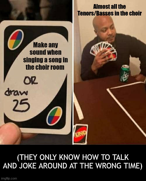 Just another day in Choir | Almost all the Tenors/Basses in the choir; Make any sound when singing a song in the choir room; (THEY ONLY KNOW HOW TO TALK AND JOKE AROUND AT THE WRONG TIME) | image tagged in memes,uno draw 25 cards,choir,bruhh | made w/ Imgflip meme maker