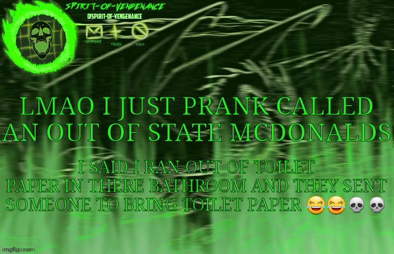 Spirit-of-Vengeance Template, Courtesy of The-Lunatic-Cultist | LMAO I JUST PRANK CALLED AN OUT OF STATE MCDONALDS; I SAID I RAN OUT OF TOILET PAPER IN THERE BATHROOM AND THEY SENT SOMEONE TO BRING TOILET PAPER 😂😂💀💀 | image tagged in spirit-of-vengeance template courtesy of the-lunatic-cultist | made w/ Imgflip meme maker