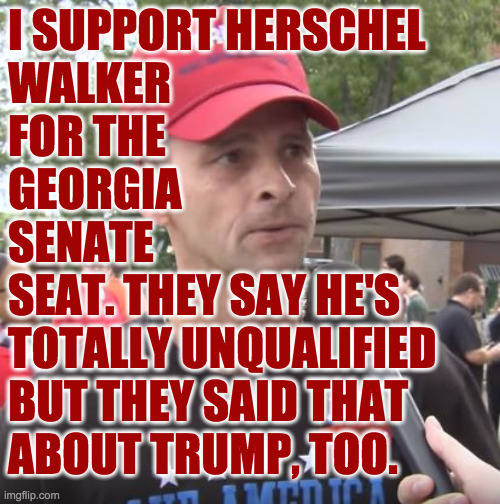 They say that about a lot of GOP candidates these days. | I SUPPORT HERSCHEL
WALKER
FOR THE
GEORGIA
SENATE
SEAT. THEY SAY HE'S
TOTALLY UNQUALIFIED
BUT THEY SAID THAT
ABOUT TRUMP, TOO. | image tagged in trump supporter,memes,totally unqualified | made w/ Imgflip meme maker