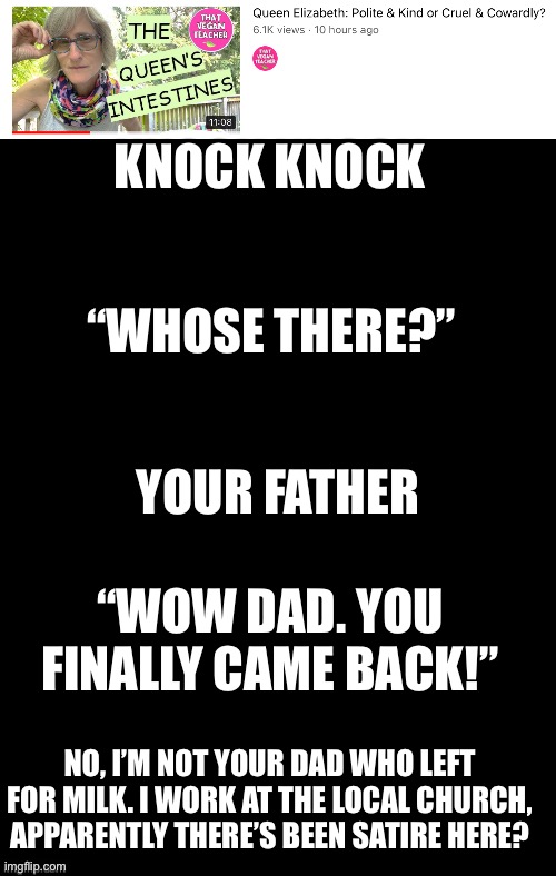 LET QUEEN LIZ REST IN PEACE | KNOCK KNOCK; “WHOSE THERE?”; YOUR FATHER; “WOW DAD. YOU FINALLY CAME BACK!”; NO, I’M NOT YOUR DAD WHO LEFT FOR MILK. I WORK AT THE LOCAL CHURCH, APPARENTLY THERE’S BEEN SATIRE HERE? | image tagged in double long black template | made w/ Imgflip meme maker