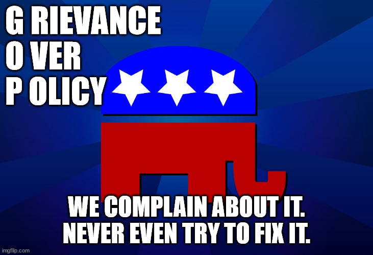 gop | G RIEVANCE
O VER
P OLICY; WE COMPLAIN ABOUT IT. NEVER EVEN TRY TO FIX IT. | image tagged in gop | made w/ Imgflip meme maker