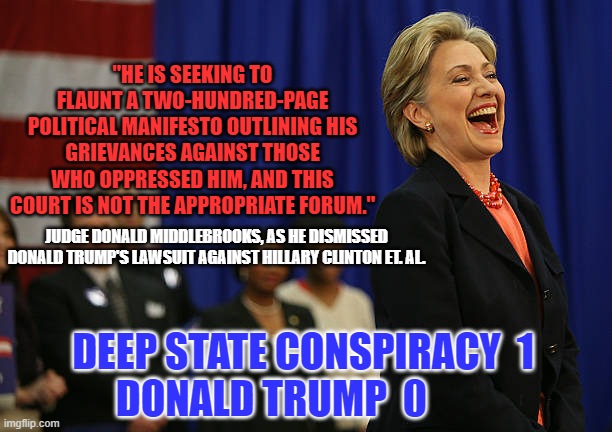 She who laughs last, laughs best. | "HE IS SEEKING TO FLAUNT A TWO-HUNDRED-PAGE POLITICAL MANIFESTO OUTLINING HIS GRIEVANCES AGAINST THOSE WHO OPPRESSED HIM, AND THIS COURT IS NOT THE APPROPRIATE FORUM."; JUDGE DONALD MIDDLEBROOKS, AS HE DISMISSED DONALD TRUMP'S LAWSUIT AGAINST HILLARY CLINTON ET. AL. DEEP STATE CONSPIRACY  1
DONALD TRUMP  0 | image tagged in politics | made w/ Imgflip meme maker