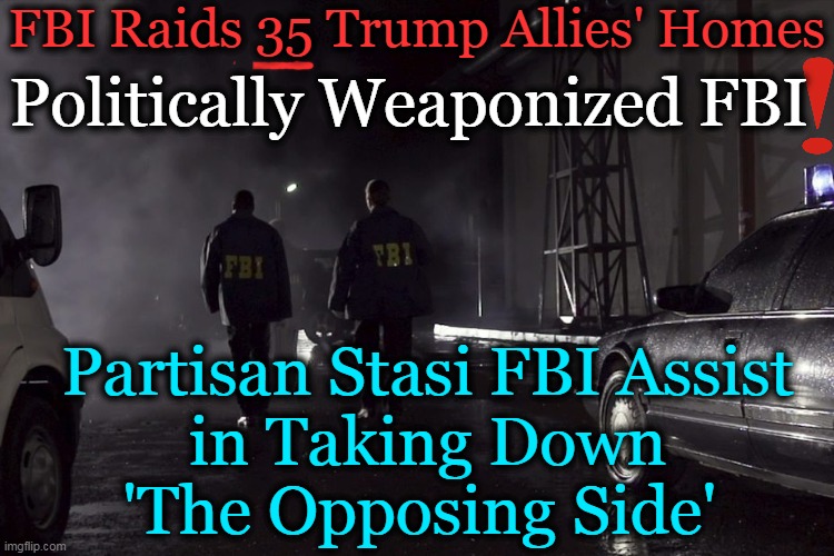 Unprecedented & Inexplicable Intimidation, Media MIA (Except for Reporter Who Leaked Upcoming Raids)!!! | FBI Raids 35 Trump Allies' Homes; Politically Weaponized FBI; Partisan Stasi FBI Assist 
in Taking Down 
'The Opposing Side' | image tagged in politics,fbi,raids,allies,donald trump,intimidation | made w/ Imgflip meme maker
