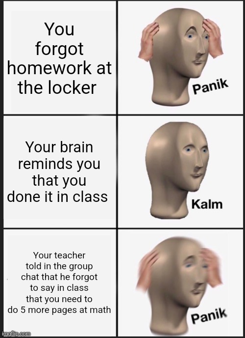 Panik Kalm Panik | You forgot homework at the locker; Your brain reminds you that you done it in class; Your teacher told in the group chat that he forgot to say in class that you need to do 5 more pages at math | image tagged in memes,panik kalm panik | made w/ Imgflip meme maker