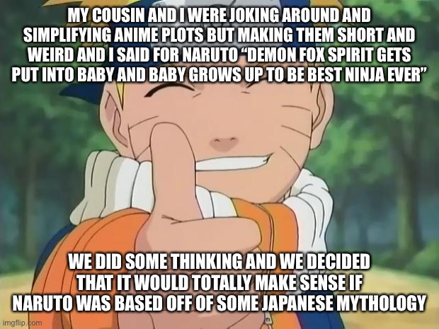 I mean, it makes sense | MY COUSIN AND I WERE JOKING AROUND AND SIMPLIFYING ANIME PLOTS BUT MAKING THEM SHORT AND WEIRD AND I SAID FOR NARUTO “DEMON FOX SPIRIT GETS PUT INTO BABY AND BABY GROWS UP TO BE BEST NINJA EVER”; WE DID SOME THINKING AND WE DECIDED THAT IT WOULD TOTALLY MAKE SENSE IF NARUTO WAS BASED OFF OF SOME JAPANESE MYTHOLOGY | image tagged in naruto thumbs up | made w/ Imgflip meme maker