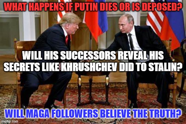 Extraditing the 13-Russians Indicted by Mueller would be a good start. | WHAT HAPPENS IF PUTIN DIES OR IS DEPOSED? WILL HIS SUCCESSORS REVEAL HIS SECRETS LIKE KHRUSHCHEV DID TO STALIN? WILL MAGA FOLLOWERS BELIEVE THE TRUTH? | image tagged in politics | made w/ Imgflip meme maker