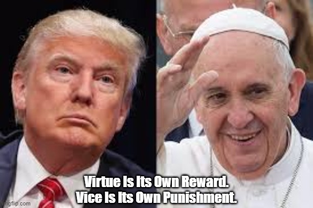 "Virtue Is Its Own Reward. Vice Is Its Own Punishment" | Virtue Is Its Own Reward.
Vice Is Its Own Punishment. | image tagged in virtue,vice,trump,pope frances | made w/ Imgflip meme maker
