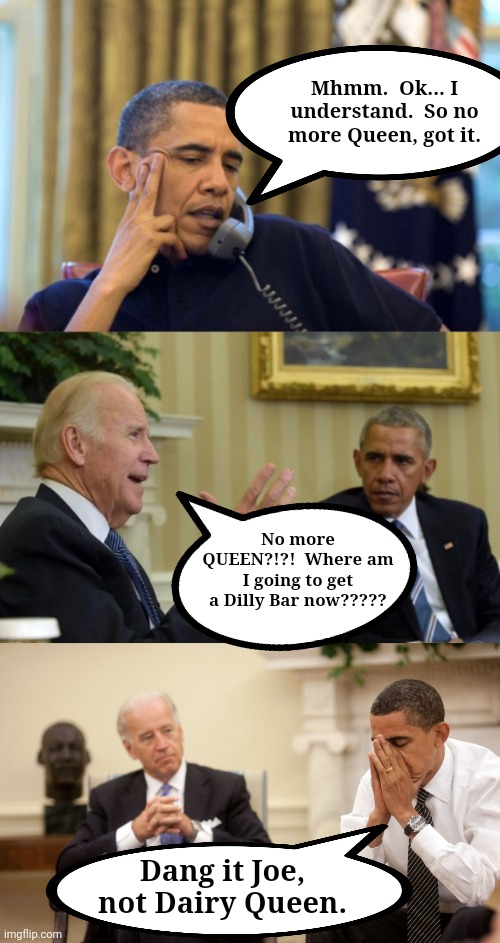 Mhmm.  Ok... I understand.  So no more Queen, got it. No more QUEEN?!?!  Where am I going to get a Dilly Bar now????? Dang it Joe, not Dairy Queen. | image tagged in memes,no i can't obama,obama biden,obama biden hands,dairy queen | made w/ Imgflip meme maker
