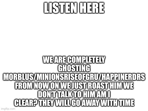IMPORTANT!!!1!11!1!1! | LISTEN HERE; WE ARE COMPLETELY GHOSTING MORBLUS/MINIONSRISEOFGRU/HAPPINERDRS
FROM NOW ON WE JUST ROAST HIM WE DON’T TALK TO HIM AM I CLEAR? THEY WILL GO AWAY WITH TIME | image tagged in blank white template | made w/ Imgflip meme maker