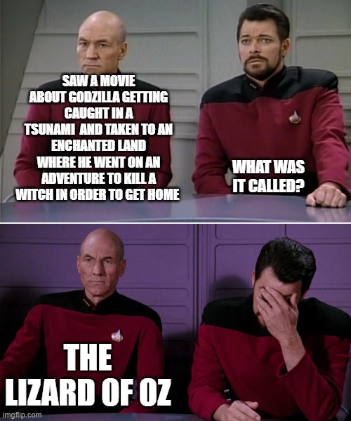 Picard Riker listening to a pun | SAW A MOVIE ABOUT GODZILLA GETTING CAUGHT IN A TSUNAMI  AND TAKEN TO AN ENCHANTED LAND WHERE HE WENT ON AN ADVENTURE TO KILL A WITCH IN ORDER TO GET HOME; WHAT WAS IT CALLED? THE LIZARD OF OZ | image tagged in picard riker listening to a pun | made w/ Imgflip meme maker