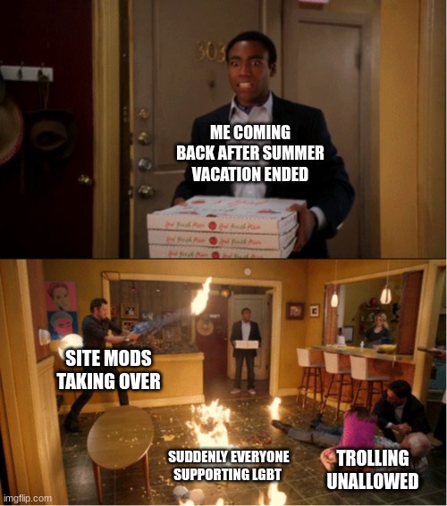 like how does that just happen after three months?- | ME COMING BACK AFTER SUMMER VACATION ENDED; SITE MODS TAKING OVER; SUDDENLY EVERYONE SUPPORTING LGBT; TROLLING UNALLOWED | made w/ Imgflip meme maker