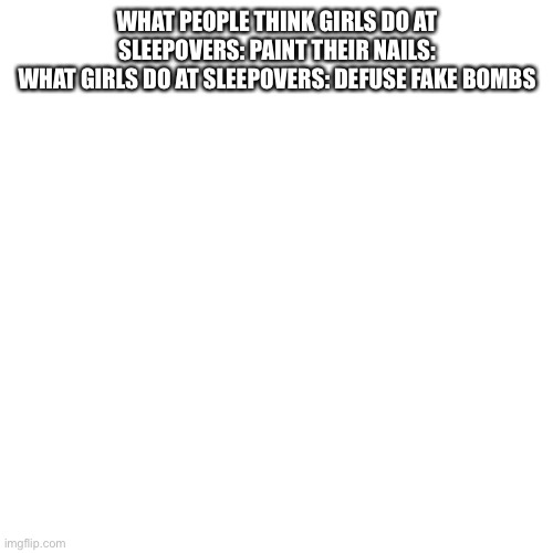 Blank Transparent Square | WHAT PEOPLE THINK GIRLS DO AT SLEEPOVERS: PAINT THEIR NAILS:
WHAT GIRLS DO AT SLEEPOVERS: DEFUSE FAKE BOMBS | image tagged in memes,blank transparent square | made w/ Imgflip meme maker