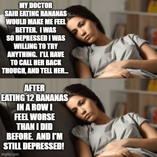 Bananas Won't Cure Your Depression, No Matter How Many You Eat | MY DOCTOR SAID EATING BANANAS WOULD MAKE ME FEEL BETTER.  I WAS SO DEPRESSED I WAS WILLING TO TRY ANYTHING.  I'LL HAVE TO CALL HER BACK THOUGH, AND TELL HER... AFTER EATING 12 BANANAS IN A ROW I FEEL WORSE THAN I DID BEFORE.  AND I'M STILL DEPRESSED! | image tagged in memes,depressed girl on a couch,eating,bananas,unexpected results,too much food | made w/ Imgflip meme maker
