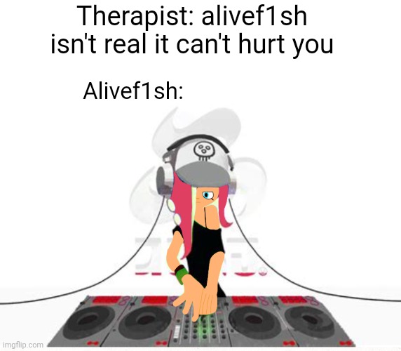 Idk | Therapist: alivef1sh isn't real it can't hurt you; Alivef1sh: | image tagged in blank white template | made w/ Imgflip meme maker