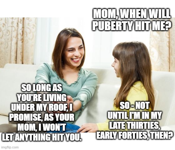 Puberty Blockers | MOM, WHEN WILL PUBERTY HIT ME? SO LONG AS YOU'RE LIVING UNDER MY ROOF, I PROMISE, AS YOUR MOM, I WON'T LET ANYTHING HIT YOU. SO - NOT UNTIL I'M IN MY LATE THIRTIES, EARLY FORTIES, THEN? | image tagged in mother daughter conversation,memes,humor,puberty,girls puberty,girls health | made w/ Imgflip meme maker