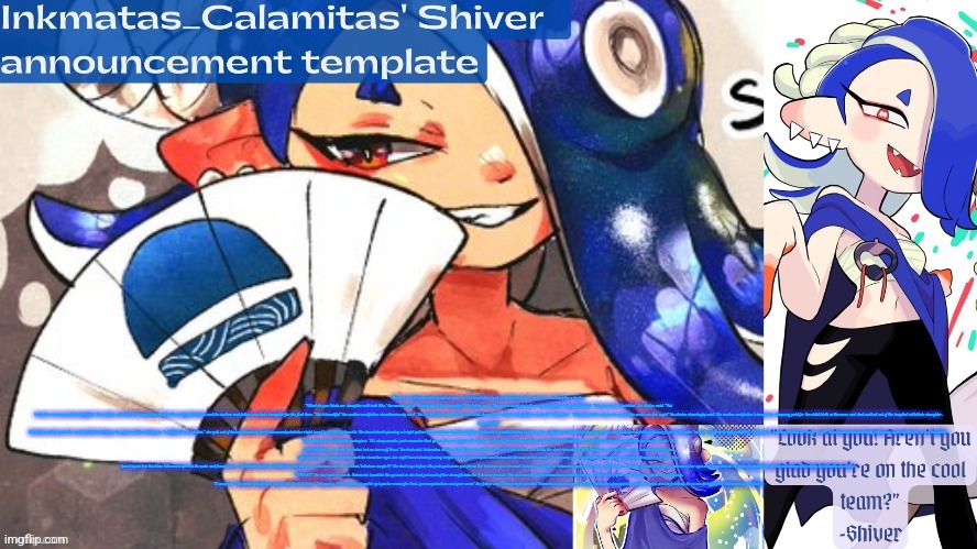 Although the image didn't get 25 upvotes, I'm going to share the first part of my current story | There were 2 figures in the hospital room, an Inkling father and an Octoling mother, they were waiting for a doctor. "What do you think our daughter will look like," the mother said, "I think she'll look beautiful," the father said. The doctor walks into the room holding a wrapped blanket, "Do you want to hold her" the doctor said, "Yes I want to see our precious daughter" the mother said, The doctor gave the mother the wrapped blanket and the mother and father saw their daughter for the first time, "She's beautiful" the mother and father simultaneously said. "So, what's her name" the doctor said, the mother looked at the father and said "Inkmatas," "Inkmatas is her name, it sounds like a nice one for a girl" the doctor cheeringly said. The mother and father's insurance company paid for the child birth as the mom and dad walked out of the hospital with their daughter.

5 years later

Inkmatas wakes up to the sound of birds chirping, she yawns while waking up, "alrighty I'm up birdies," she gets out of bed and heads to the kitchen and points her right hand to the fridge handle, Her hand starts glowing a bright yellow-green and so does the handle. Suddenly a painful feeling shoots up her right hand, Inkmatas screams in pain and pulls her right hand away from the handle, "owwie" Inkmatas says painfully, "Inkmatas" someone behind her says. "eeek!" Inkmatas shouts alertedly, Inkmatas looks behind her to see the father, "I'm sowwy dad" Inkmatas apologises, "It's okay sweetie, just remember that you can't use magic in the house" dad said, Inkmatas walks up to her dad and hugs him, the dad pats Inkmatas and kisses her on the cheek, "it's okay Inkmatas, we make mistakes but we learn off them" the dad said. Inkmatas smiles adorably and walks to the sliding glass door, she slides the door open and walks outside to practice her magic. Inkmatas points her right hand at a wooden dummy and she closes her eyes. her right hand starts glowing bright Yellow-green again and Inkmatas focuses on her magic. the dummy glows bright yellow-green, the painful feeling shoots up her right hand again but this time Inkmatas ignores the pain and focuses more. The dad watches as Inkmatas charges up an inkstone attack, "I-is that, Inkstone magic!?!" the dad says in fear, the pain gets more painful as the Inkstone goes through Inkmatas's body but Inkmatas ignores the pain. After 3 more minutes of charging, Inkmatas opens her eyes and launches an inkstone fireball at the wooden dummy destroying it instantly at contact.

"WHOA!!!" the dad yells in shock, Inkmatas kneels to the ground as she had put most of her strength into the Inkstone fireball, The dad runs towards Inkmatas and picks her up, "Inkmatas, y-your an I-Inkstone witch," the dad says, "S-surprise" Inkmatas struggles to say as she starts to faint, "Inkmatas, We're gonna go out to get you ice cream for that, you surprised me and your mom" the father says, "Darn right you did" Inkmatas's mom says. "O-okey" Inkmatas struggles to say as she was close to fainting. the mom and dad hug Inkmatas as she faints. | image tagged in inkmatas_calamitas shiver announcement template thank you drm | made w/ Imgflip meme maker