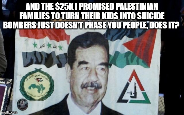 AND THE $25K I PROMISED PALESTINIAN FAMILIES TO TURN THEIR KIDS INTO SUICIDE BOMBERS JUST DOESN'T PHASE YOU PEOPLE, DOES IT? | made w/ Imgflip meme maker