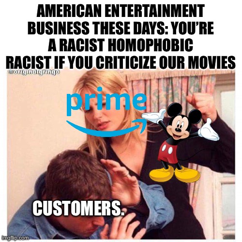 Woman hitting man | AMERICAN ENTERTAINMENT BUSINESS THESE DAYS: YOU’RE A RACIST HOMOPHOBIC RACIST IF YOU CRITICIZE OUR MOVIES; CUSTOMERS. | image tagged in woman hitting man,disney killed star wars,amazon | made w/ Imgflip meme maker