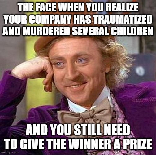 Not sure if this is a repost. |  THE FACE WHEN YOU REALIZE YOUR COMPANY HAS TRAUMATIZED AND MURDERED SEVERAL CHILDREN; AND YOU STILL NEED TO GIVE THE WINNER A PRIZE | image tagged in memes,creepy condescending wonka | made w/ Imgflip meme maker