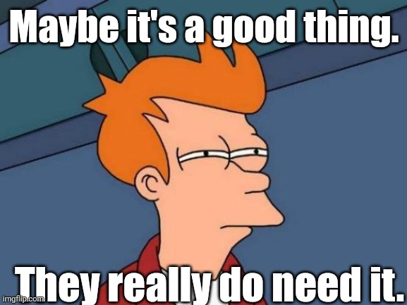 Fry is not sure... | Maybe it's a good thing. They really do need it. | image tagged in fry is not sure | made w/ Imgflip meme maker