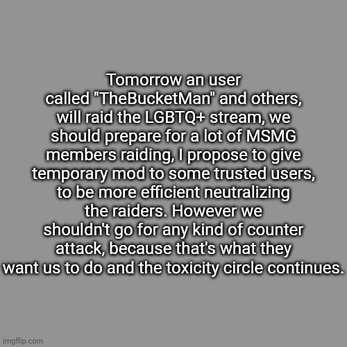 Please spread the word, this is urgent. | Tomorrow an user called "TheBucketMan" and others, will raid the LGBTQ+ stream, we should prepare for a lot of MSMG members raiding, I propose to give temporary mod to some trusted users, to be more efficient neutralizing the raiders. However we shouldn't go for any kind of counter attack, because that's what they want us to do and the toxicity circle continues. | image tagged in lgbtq,streams,raid,raiders | made w/ Imgflip meme maker