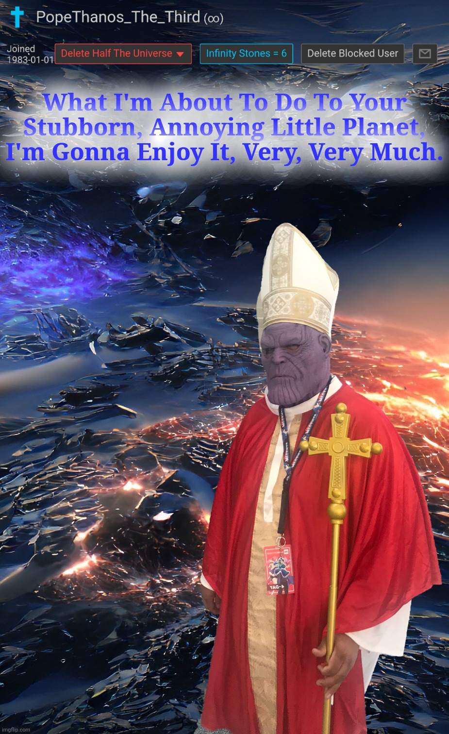 Pope Thanos - In a mood rn.  Soon there will be seven planets, after he destroys Uranus | What I'm About To Do To Your Stubborn, Annoying Little Planet, I'm Gonna Enjoy It, Very, Very Much. | image tagged in thanos what did it cost,thanos snap,avengers infinity war,thanos infinity stones,infinity cringe,pope thanos | made w/ Imgflip meme maker