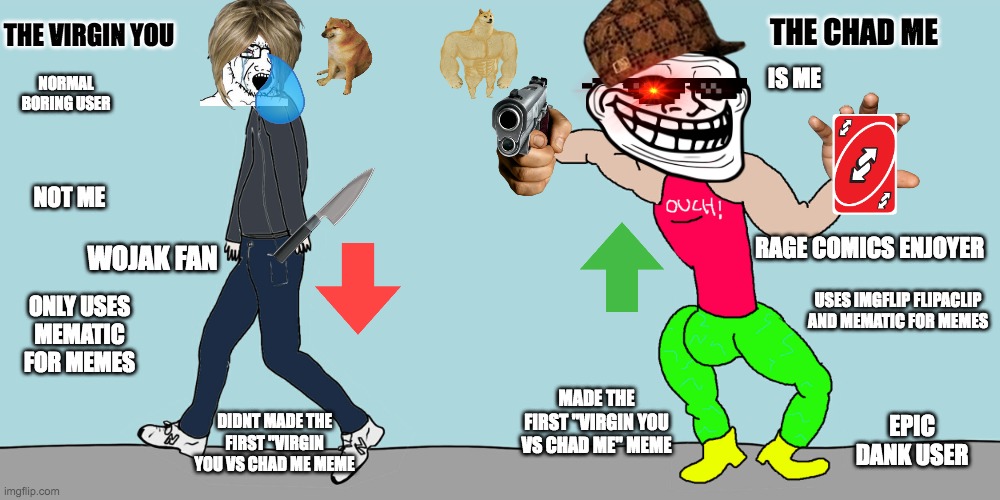 your a virgin and im a chad | THE CHAD ME; THE VIRGIN YOU; IS ME; NORMAL BORING USER; NOT ME; RAGE COMICS ENJOYER; WOJAK FAN; ONLY USES MEMATIC FOR MEMES; USES IMGFLIP FLIPACLIP AND MEMATIC FOR MEMES; MADE THE FIRST "VIRGIN YOU VS CHAD ME" MEME; EPIC DANK USER; DIDNT MADE THE FIRST "VIRGIN YOU VS CHAD ME MEME | image tagged in memes,virginvschad | made w/ Imgflip meme maker