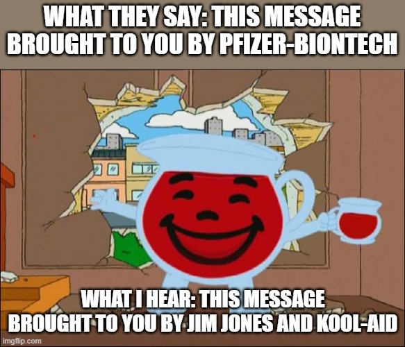 Fk Pfizer |  WHAT THEY SAY: THIS MESSAGE BROUGHT TO YOU BY PFIZER-BIONTECH; WHAT I HEAR: THIS MESSAGE BROUGHT TO YOU BY JIM JONES AND KOOL-AID | image tagged in koolaid man | made w/ Imgflip meme maker