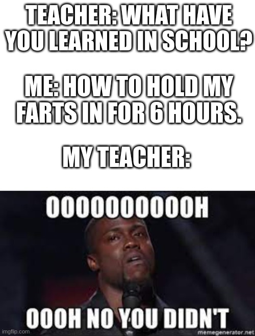 TEACHER: WHAT HAVE YOU LEARNED IN SCHOOL? ME: HOW TO HOLD MY FARTS IN FOR 6 HOURS. MY TEACHER: | image tagged in blank white template,funny,school,funny memes,funny meme,oh no you didn't | made w/ Imgflip meme maker