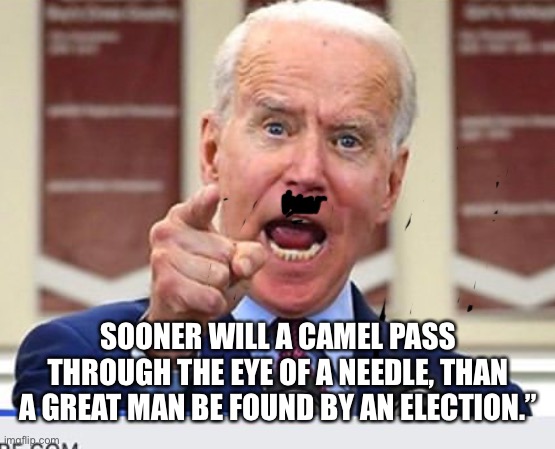 Joe Biden no malarkey | SOONER WILL A CAMEL PASS THROUGH THE EYE OF A NEEDLE, THAN A GREAT MAN BE FOUND BY AN ELECTION.” | image tagged in joe biden no malarkey | made w/ Imgflip meme maker