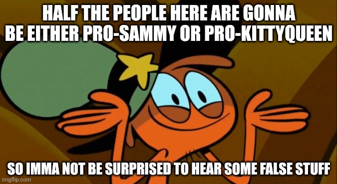 Mainly sammy tho XD | HALF THE PEOPLE HERE ARE GONNA BE EITHER PRO-SAMMY OR PRO-KITTYQUEEN; SO IMMA NOT BE SURPRISED TO HEAR SOME FALSE STUFF | image tagged in wander shrug | made w/ Imgflip meme maker