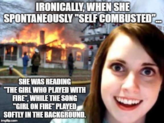 Burnt Offerings | IRONICALLY, WHEN SHE SPONTANEOUSLY "SELF COMBUSTED"... SHE WAS READING "THE GIRL WHO PLAYED WITH FIRE", WHILE THE SONG "GIRL ON FIRE" PLAYED SOFTLY IN THE BACKGROUND. | image tagged in disaster overly attached girl,memes,dark humor,irony,dark,firestarter | made w/ Imgflip meme maker