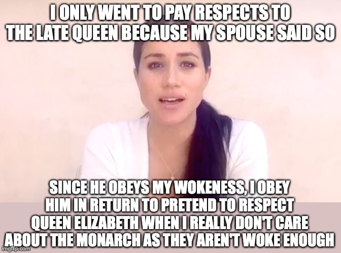 Meghan Markle didn't really care about the queen's death | I ONLY WENT TO PAY RESPECTS TO THE LATE QUEEN BECAUSE MY SPOUSE SAID SO; SINCE HE OBEYS MY WOKENESS, I OBEY HIM IN RETURN TO PRETEND TO RESPECT QUEEN ELIZABETH WHEN I REALLY DON'T CARE ABOUT THE MONARCH AS THEY AREN'T WOKE ENOUGH | image tagged in meghan markle hypocrite,royal family,queen elizabeth,death,meghan markle,woke | made w/ Imgflip meme maker