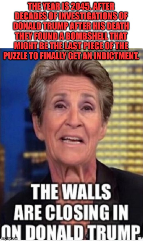 We Got Trump This Time | THE YEAR IS 2045. AFTER DECADES OF INVESTIGATIONS OF DONALD TRUMP AFTER HIS DEATH THEY FOUND A BOMBSHELL THAT MIGHT BE THE LAST PIECE OF THE PUZZLE TO FINALLY GET AN INDICTMENT. | image tagged in libtards,triggered liberal,did i stutter | made w/ Imgflip meme maker
