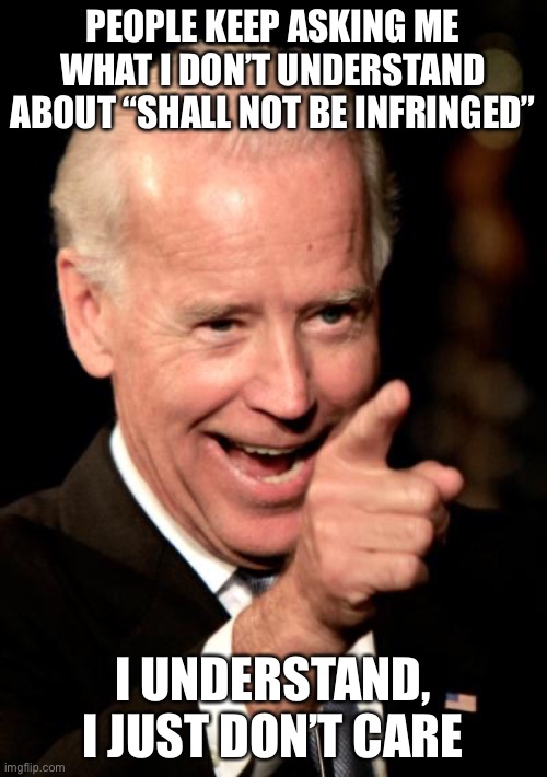 Smilin Biden Meme | PEOPLE KEEP ASKING ME WHAT I DON’T UNDERSTAND ABOUT “SHALL NOT BE INFRINGED” I UNDERSTAND, I JUST DON’T CARE | image tagged in memes,smilin biden | made w/ Imgflip meme maker