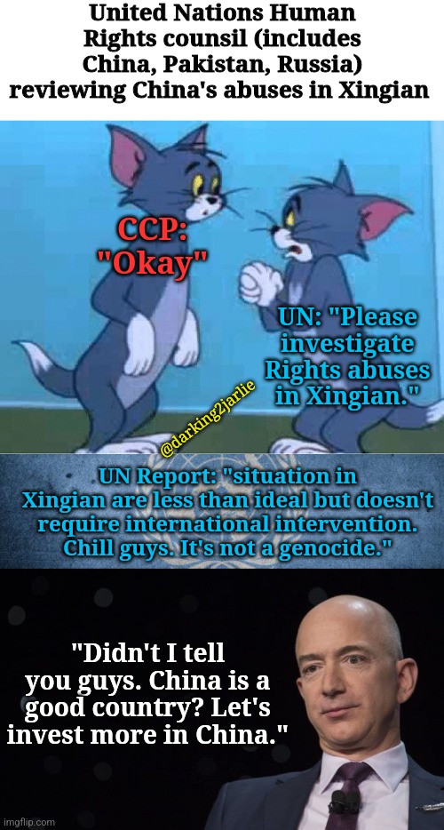 Lemme tell you a deep state UN joke. | United Nations Human Rights counsil (includes China, Pakistan, Russia) reviewing China's abuses in Xingian; CCP: "Okay"; UN: "Please investigate Rights abuses in Xingian."; @darking2jarlie; UN Report: "situation in Xingian are less than ideal but doesn't require international intervention. Chill guys. It's not a genocide."; "Didn't I tell you guys. China is a good country? Let's invest more in China." | image tagged in united nations,jeff bezos,china,genocide,george soros,corporations | made w/ Imgflip meme maker