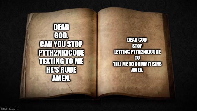 Christian server | DEAR GOD.
STOP LETTING PYTH2NKICODE TO TELL ME TO COMMIT SINS
AMEN. DEAR GOD.
CAN YOU STOP PYTH2NKICODE TEXTING TO ME
HE'S RUDE
AMEN. | image tagged in blank bible,christian | made w/ Imgflip meme maker