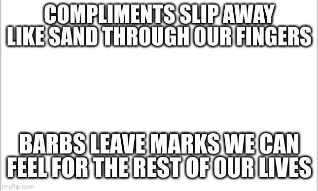 Why is self hate our factory setting? | COMPLIMENTS SLIP AWAY LIKE SAND THROUGH OUR FINGERS; BARBS LEAVE MARKS WE CAN FEEL FOR THE REST OF OUR LIVES | image tagged in white background | made w/ Imgflip meme maker