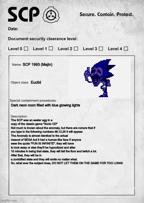 Majin as an SCP | SCP 1993 (Majin); Euclid; Dark neon room filled with blue glowing lights; The SCP was an easter egg in a copy of the classic game "Sonic CD"
Not much is known about the anomaly, but there are rumors that if you type in the following numbers 46,12,25 it will appear. 
The Anomaly is almost identical to the actual mascot of SEGA but it had a human-like face If anyone sees the quote "FUN IS INFINITE". they will have to look away or else they'll be hypnotized and after 10 minutes in being that state, they will fall the floor and twitch a lot.
After that, they will be in a zombified state and they will smile no matter what. So, what ever the subject does, DO NOT LET THEM ON THE GAME FOR TOO LONG! | image tagged in scp document,sonic exe,scp | made w/ Imgflip meme maker