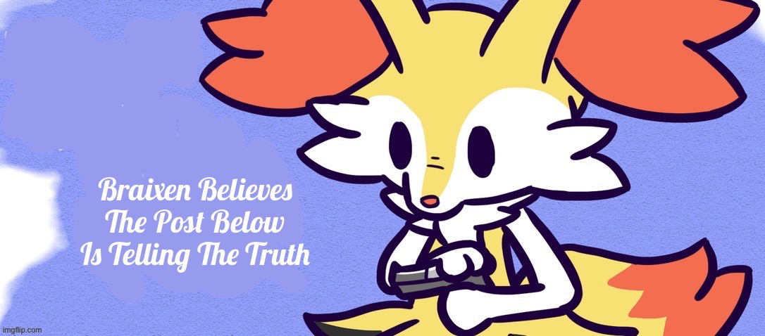 Brain Pain Time | Braixen Believes The Post Below Is Telling The Truth | image tagged in blank braixen gun | made w/ Imgflip meme maker