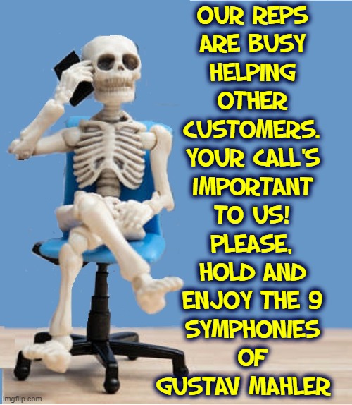 It wasn't all that long of a wait! |  OUR REPS
ARE BUSY
HELPING
OTHER
CUSTOMERS.
YOUR CALL'S
IMPORTANT
TO US!
PLEASE,
HOLD AND
ENJOY THE 9
SYMPHONIES
OF
GUSTAV MAHLER | image tagged in vince vance,on hold,memes,waiting skeleton,telephone,calls | made w/ Imgflip meme maker