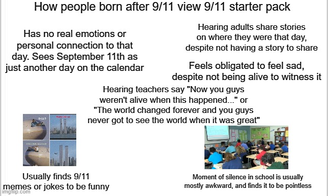 born after 9/11 starter pack | How people born after 9/11 view 9/11 starter pack; Hearing adults share stories on where they were that day, despite not having a story to share; Has no real emotions or personal connection to that day. Sees September 11th as just another day on the calendar; Feels obligated to feel sad, despite not being alive to witness it; Hearing teachers say "Now you guys weren't alive when this happened..." or "The world changed forever and you guys never got to see the world when it was great"; Moment of silence in school is usually mostly awkward, and finds it to be pointless; Usually finds 9/11 memes or jokes to be funny | image tagged in white background,9/11 | made w/ Imgflip meme maker