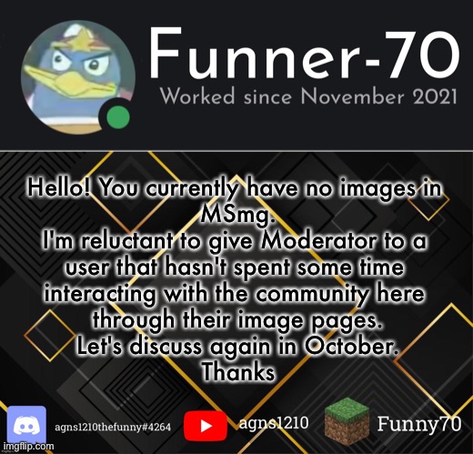 Funner-70’s Announcement | Hello! You currently have no images in 
MSmg.


I'm reluctant to give Moderator to a 
user that hasn't spent some time 
interacting with the community here 
through their image pages.


Let's discuss again in October.


Thanks | image tagged in funner-70 s announcement | made w/ Imgflip meme maker