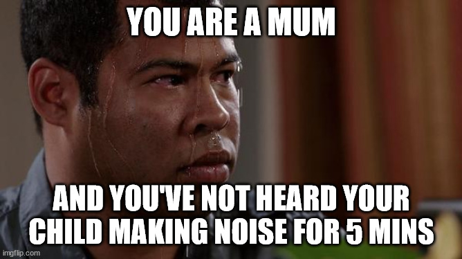 ... | YOU ARE A MUM; AND YOU'VE NOT HEARD YOUR CHILD MAKING NOISE FOR 5 MINS | image tagged in sweating bullets | made w/ Imgflip meme maker