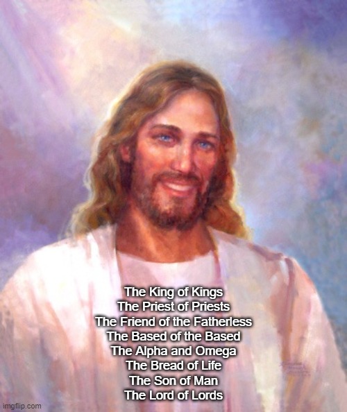Smiling Jesus Meme | The King of Kings
The Priest of Priests
The Friend of the Fatherless
The Based of the Based
The Alpha and Omega
The Bread of Life
The Son of Man
The Lord of Lords | image tagged in memes,smiling jesus | made w/ Imgflip meme maker